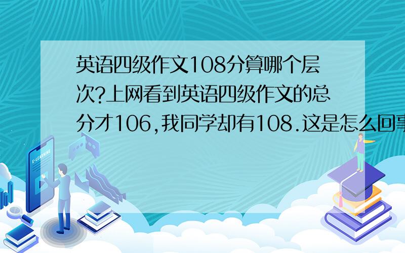 英语四级作文108分算哪个层次?上网看到英语四级作文的总分才106,我同学却有108.这是怎么回事?