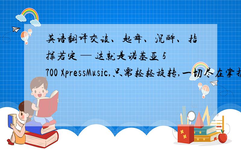 英语翻译交谈、起舞、沉醉、指挥若定 — 这就是诺基亚 5700 XpressMusic,只需轻轻旋转,一切尽在掌握.快速进入您喜爱的音乐.使用专用音乐键播放您喜爱的乐曲,并随之翩然起舞.跟上节拍,舞会