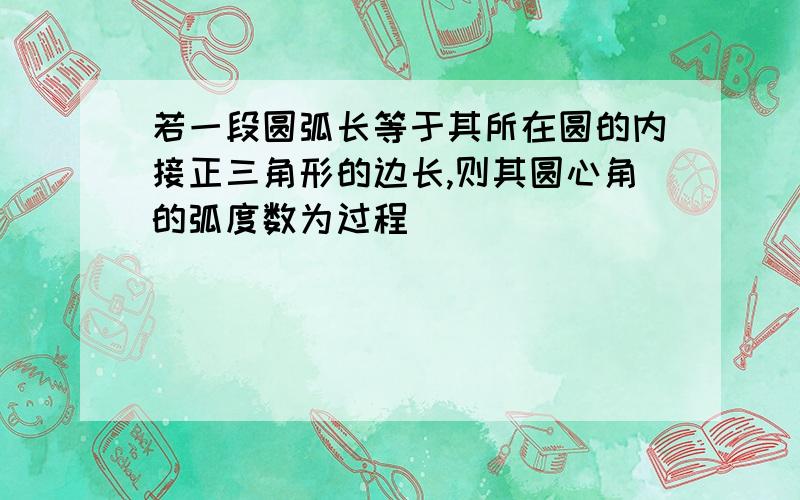 若一段圆弧长等于其所在圆的内接正三角形的边长,则其圆心角的弧度数为过程