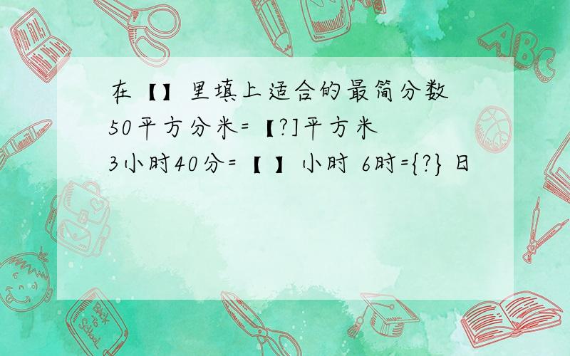 在【】里填上适合的最简分数 50平方分米=【?]平方米 3小时40分=【 】小时 6时={?}日