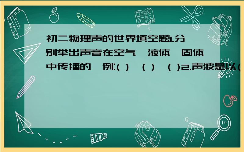 初二物理声的世界填空题1.分别举出声音在空气,液体,固体中传播的一例:( ),( ),( )2.声波是以( )的形式来传播,它的传播与( )相似.3.人耳的结构主要是由:( )( )( )( )( )( )共六个部分组成.4.能否说