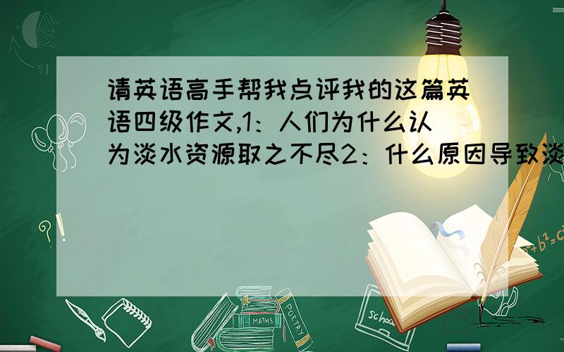 请英语高手帮我点评我的这篇英语四级作文,1：人们为什么认为淡水资源取之不尽2：什么原因导致淡水资源3：如何解决全球淡水紧缺问题Global Shortage Of Fresh WaterMany people think that fresh water in o