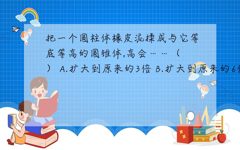 把一个圆柱体橡皮泥揉成与它等底等高的圆锥体,高会……（ ） A.扩大到原来的3倍 B.扩大到原来的6倍C.缩小到原来的三分之一 D.缩小到原来的六分之一一个三角形三个内角度数的比是3：4:5,