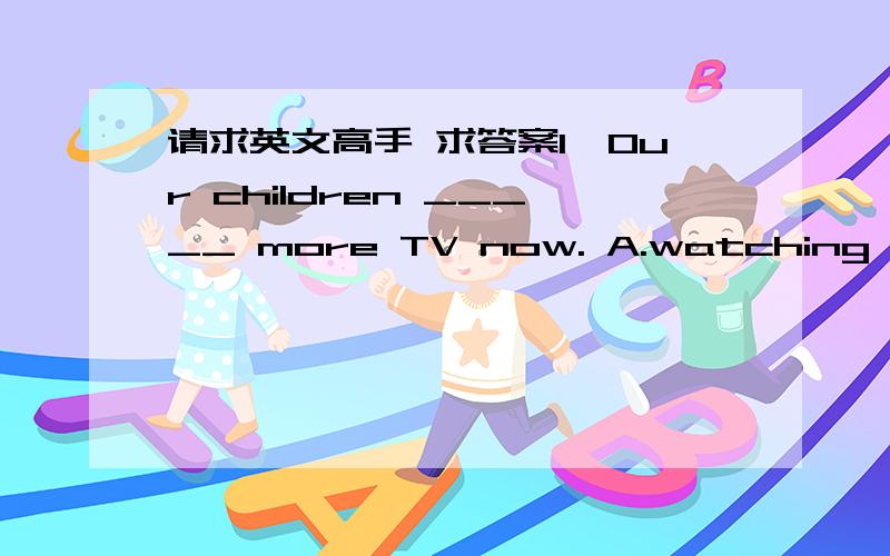 请求英文高手 求答案1、Our children _____ more TV now. A.watching B.is watch C.are watching D.to watch  2、_____ last year and is now earning his living as an advertising agent. A.He left the school B.He has left school C.He had left school