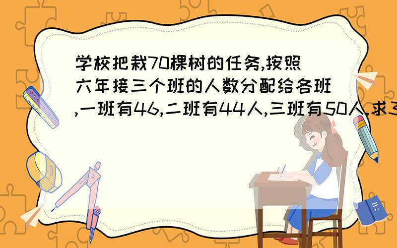 学校把栽70棵树的任务,按照六年接三个班的人数分配给各班,一班有46,二班有44人,三班有50人.求3个班各栽多求3个班各栽多少棵树用两种方法不是方程这道题是比的应用那一块的