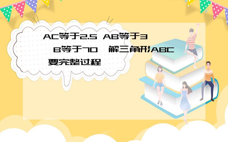 AC等于2.5 AB等于3 ∠B等于70°解三角形ABC 要完整过程,