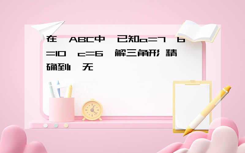 在△ABC中,已知a=7,b=10,c=6,解三角形 精确到1°无