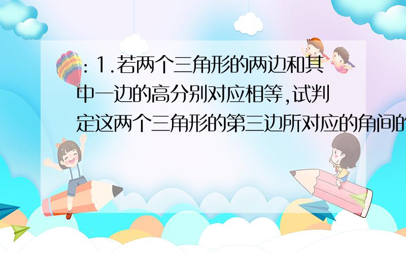 ：1.若两个三角形的两边和其中一边的高分别对应相等,试判定这两个三角形的第三边所对应的角间的关系（）A.不相等 B.相等 C.互补或者相等 D.互余2.若等腰三角形一腰上的高等于腰长的一半