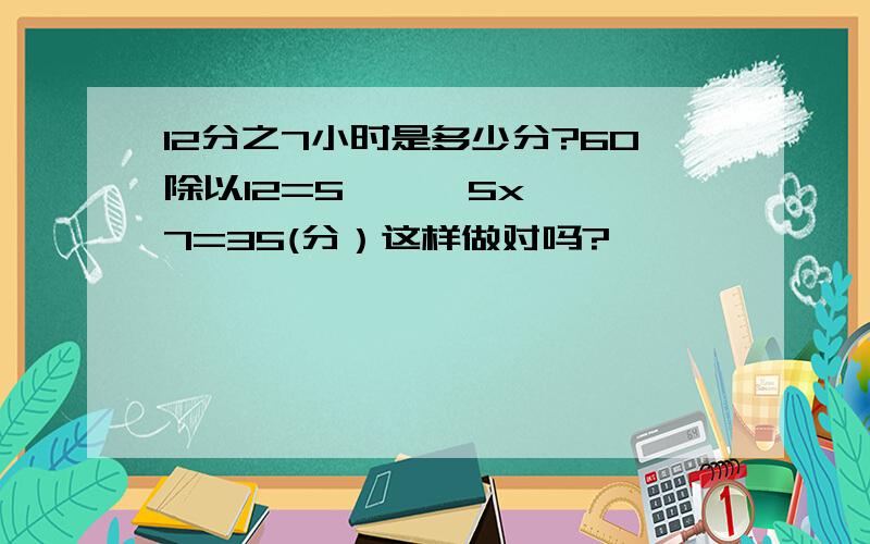 12分之7小时是多少分?60除以12=5      5x7=35(分）这样做对吗?