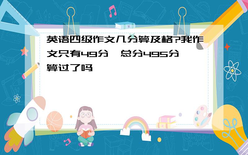 英语四级作文几分算及格?我作文只有49分,总分495分,算过了吗