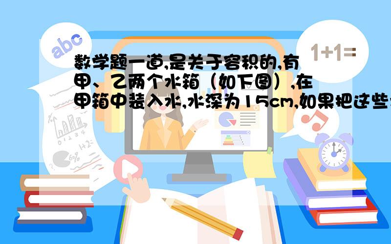 数学题一道,是关于容积的,有甲、乙两个水箱（如下图）,在甲箱中装入水,水深为15cm,如果把这些水倒入乙箱,水深是多少?