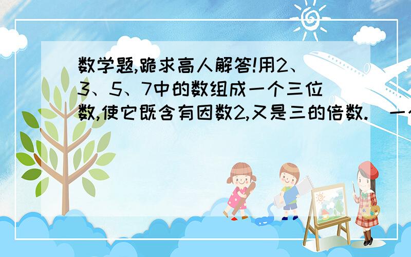 数学题,跪求高人解答!用2、3、5、7中的数组成一个三位数,使它既含有因数2,又是三的倍数.  一个三位数,它的百位上的数既是合数又是奇数,十位上的数既是偶数又是质数,个位上是最小的奇数,