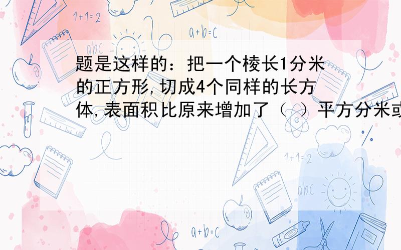 题是这样的：把一个棱长1分米的正方形,切成4个同样的长方体,表面积比原来增加了（ ）平方分米或（ ）平方分米.我觉得好象题出错了,小妹我不太会,放心我绝对没抄错!