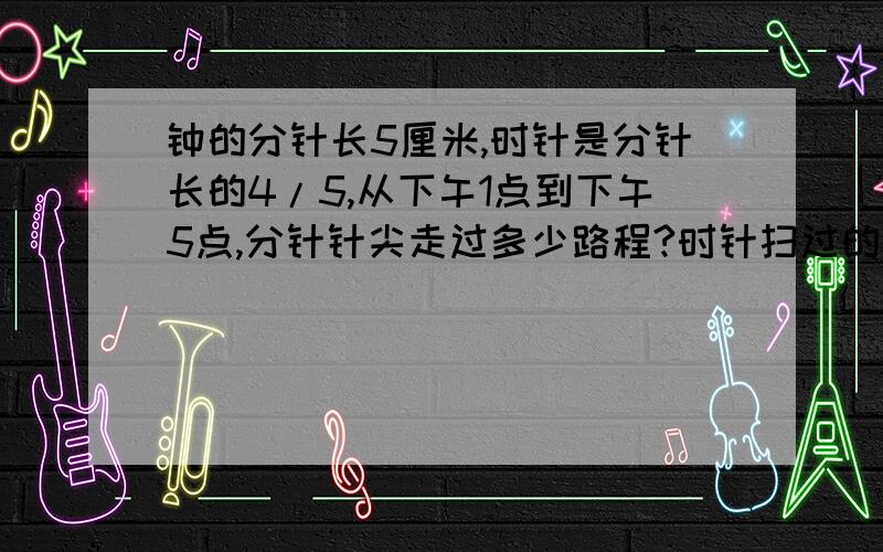 钟的分针长5厘米,时针是分针长的4/5,从下午1点到下午5点,分针针尖走过多少路程?时针扫过的面积是多少