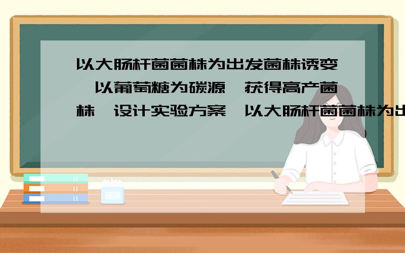 以大肠杆菌菌株为出发菌株诱变,以葡萄糖为碳源,获得高产菌株,设计实验方案,以大肠杆菌菌株为出发菌株诱变（可提供紫外、亚硝基胍、硫酸二乙酯三种诱变剂）,以葡萄糖为碳源,获得高产