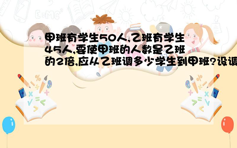 甲班有学生50人,乙班有学生45人,要使甲班的人数是乙班的2倍,应从乙班调多少学生到甲班?设调出人数为X,则可列出方程为...