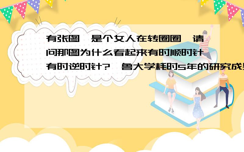 有张图,是个女人在转圈圈,请问那图为什么看起来有时顺时针有时逆时针?耶鲁大学耗时5年的研究成果,如果你看见这个舞女是顺时针转,说明你用的是右脑； 如果是逆时针转,说明你用的左脑.