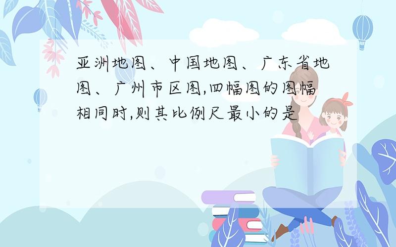 亚洲地图、中国地图、广东省地图、广州市区图,四幅图的图幅相同时,则其比例尺最小的是