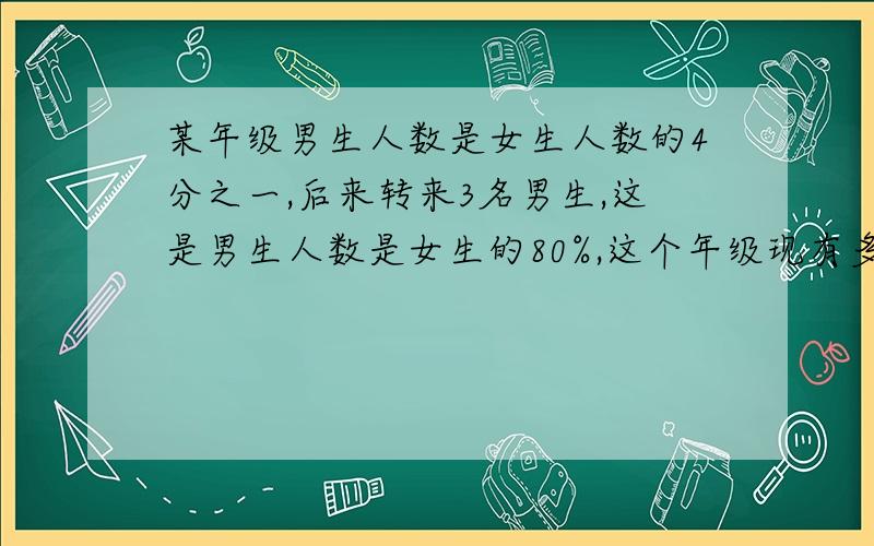 某年级男生人数是女生人数的4分之一,后来转来3名男生,这是男生人数是女生的80%,这个年级现有多少人?