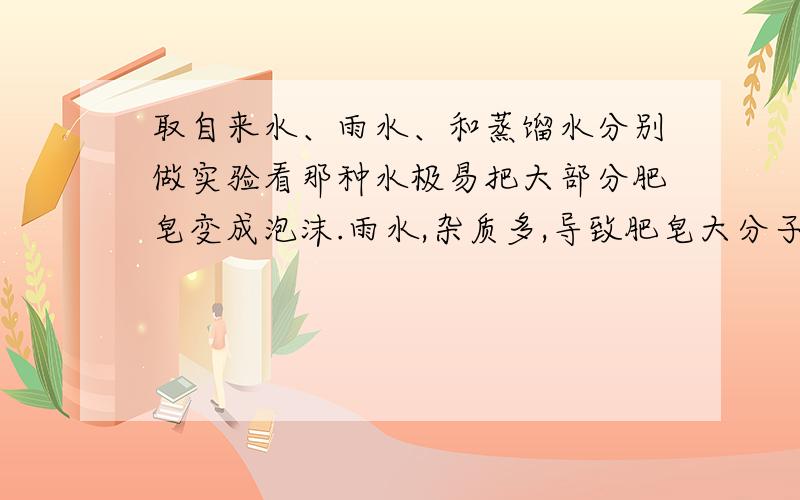 取自来水、雨水、和蒸馏水分别做实验看那种水极易把大部分肥皂变成泡沫.雨水,杂质多,导致肥皂大分子聚集.所以是雨水.听我的.没错!我查书的~