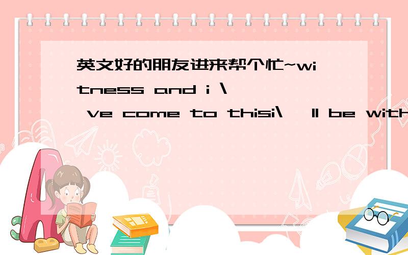 英文好的朋友进来帮个忙~witness and i \' ve come to thisi\' ll be with you you\' ll be with me 就这句话 帮我变成中文··不是翻译 就是用中文说出来.、.举例··Good morning,=股的毛宁~