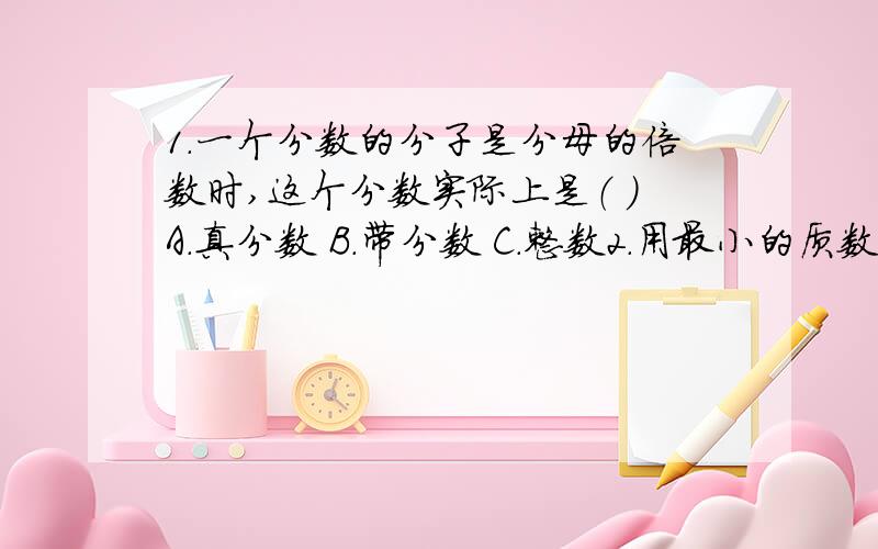 1.一个分数的分子是分母的倍数时,这个分数实际上是（ ）A.真分数 B.带分数 C.整数2.用最小的质数,最小的合数和最小的奇数这三个数字组成一个最大的带分数和一个最小的带分数.3.一个假分