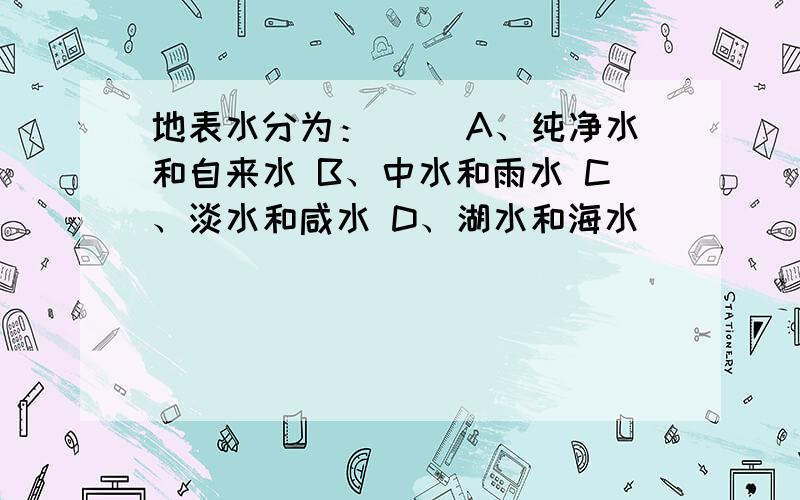 地表水分为：（） A、纯净水和自来水 B、中水和雨水 C、淡水和咸水 D、湖水和海水