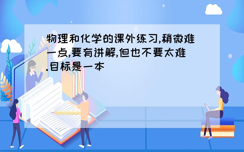 物理和化学的课外练习,稍微难一点,要有讲解,但也不要太难.目标是一本