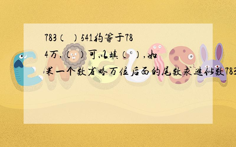 783（ ）541约等于784万,（ ）可以填（ ）,如果一个数省略万位后面的尾数求进似数783（ ）541约等于784万,（ ）可以填（ ）,如果一个数省略万位后面的尾数求进似数是320万,那么这个数最大是