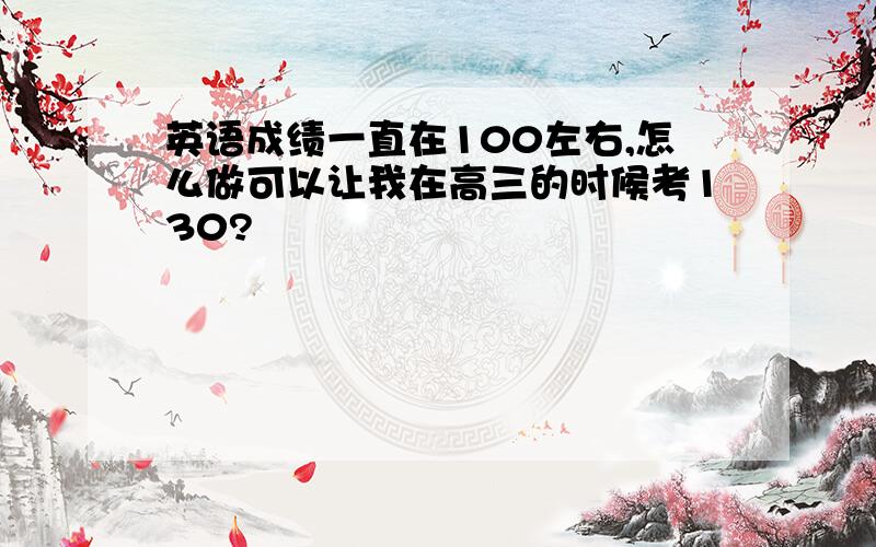 英语成绩一直在100左右,怎么做可以让我在高三的时候考130?