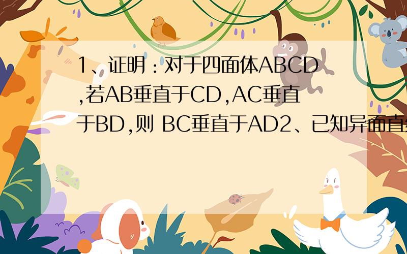 1、证明：对于四面体ABCD,若AB垂直于CD,AC垂直于BD,则 BC垂直于AD2、已知异面直线a与b所成角为50度,P为空间一定点,则过点P且与a、b所成角都为30度的直线有且仅有（ ）条?A 1条 B 2条 C 3条 D 4条