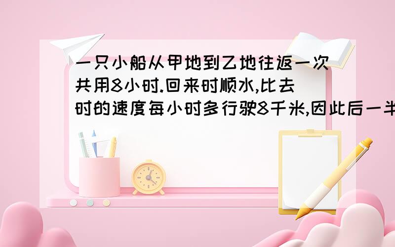 一只小船从甲地到乙地往返一次共用8小时.回来时顺水,比去时的速度每小时多行驶8千米,因此后一半时间比前一半时间多行驶16千米.那么甲、乙两地之间的距离是多少千米?简单易懂的说明详