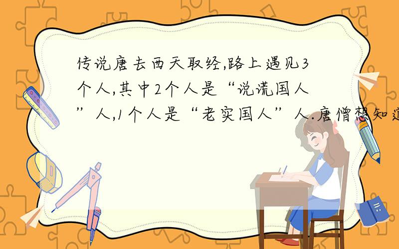 传说唐去西天取经,路上遇见3个人,其中2个人是“说谎国人”人,1个人是“老实国人”人.唐僧想知道,他们谁是老实国人,于是问他们：“你们是哪个国家的人?” 第个人说：“我是老实国人.”