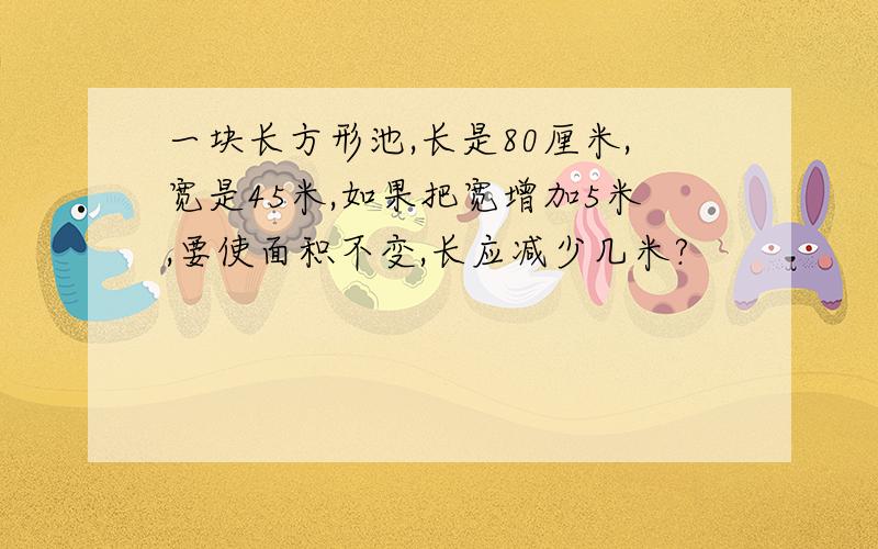 一块长方形池,长是80厘米,宽是45米,如果把宽增加5米,要使面积不变,长应减少几米?