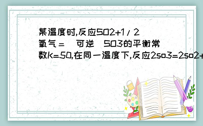 某温度时,反应SO2+1/2氧气＝（可逆）SO3的平衡常数K=50,在同一温度下,反应2so3=2so2+o2的平衡常数是多0004