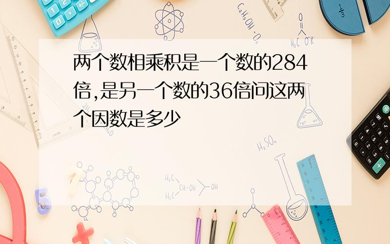 两个数相乘积是一个数的284倍,是另一个数的36倍问这两个因数是多少