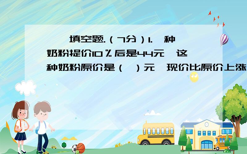 一、填空题.（7分）1.一种奶粉提价10％后是44元,这种奶粉原价是（ ）元,现价比原价上涨了（ ）元.（3分）2.从A地到B地,甲用12分钟,乙用8分钟,甲、乙的速度比是（ ）.（4分）（3分）1.两个长