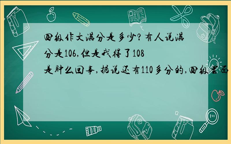 四级作文满分是多少?有人说满分是106,但是我得了108是肿么回事,据说还有110多分的,四级里面多加的分是如何来的?我们自己估的分都比实际的分低啊.