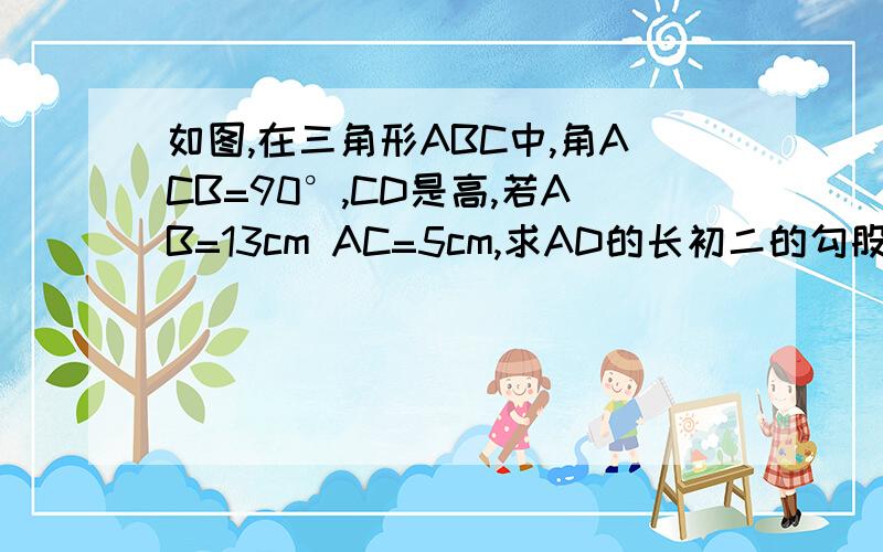 如图,在三角形ABC中,角ACB=90°,CD是高,若AB=13cm AC=5cm,求AD的长初二的勾股定理