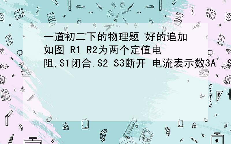 一道初二下的物理题 好的追加如图 R1 R2为两个定值电阻,S1闭合.S2 S3断开 电流表示数3A  S1 S2断开.S3闭合,电流表示数1A  S1 S2闭合 S3断开 R1：R总为_________