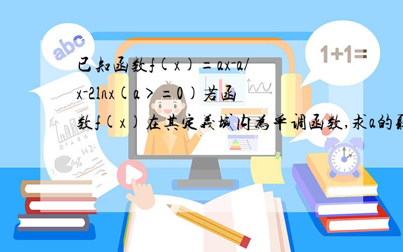 已知函数f(x)=ax-a/x-2lnx(a>=0)若函数f(x)在其定义域内为单调函数,求a的取值已知函数f(x)=ax-a/x-2lnx(a>=0) 若函数f(x)在其定义域内为单调函数,求a的取值范围.我的思路是先求导数,然后因为不确定是