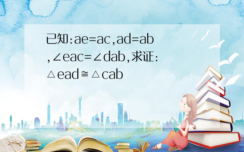 已知:ae=ac,ad=ab,∠eac=∠dab,求证:△ead≌△cab