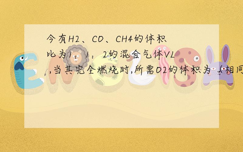 今有H2、CO、CH4的体积比为1：1：2的混合气体VL ,当其完全燃烧时,所需O2的体积为（相同条件下）                     