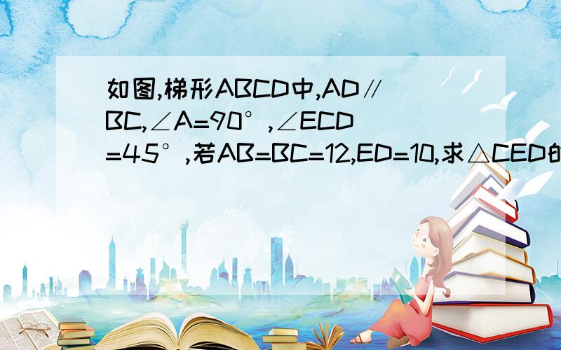 如图,梯形ABCD中,AD∥BC,∠A=90°,∠ECD=45°,若AB=BC=12,ED=10,求△CED的面积有点新思路好不好！