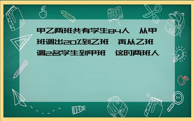 甲乙两班共有学生84人,从甲班调出20%到乙班,再从乙班调2名学生到甲班,这时两班人