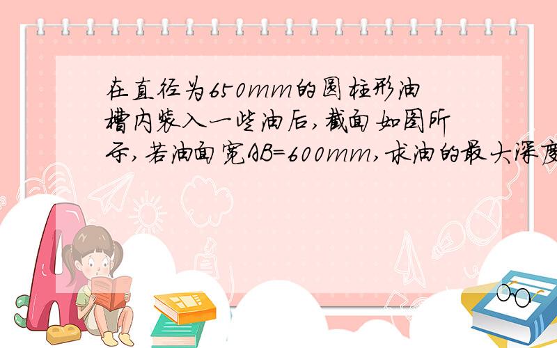 在直径为650mm的圆柱形油槽内装入一些油后,截面如图所示,若油面宽AB=600mm,求油的最大深度.注意：AB以下的部分为装入的油.