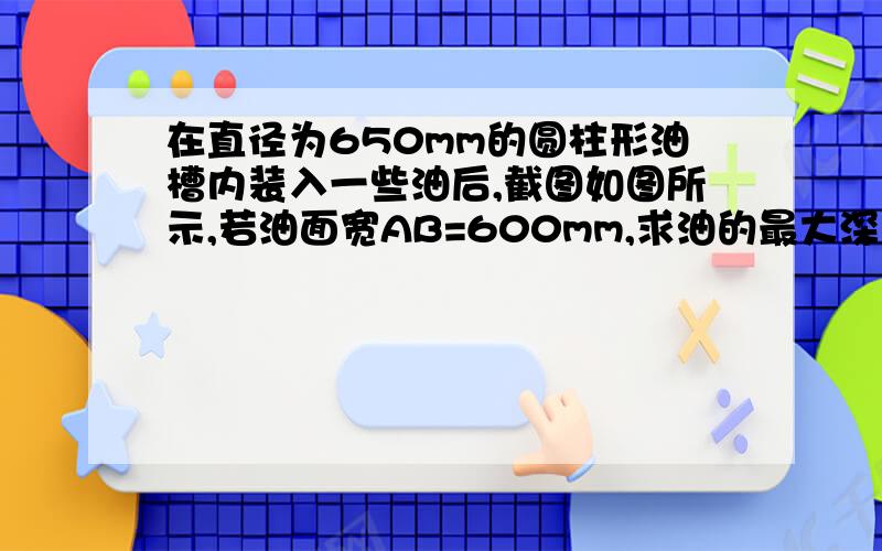 在直径为650mm的圆柱形油槽内装入一些油后,截图如图所示,若油面宽AB=600mm,求油的最大深度.