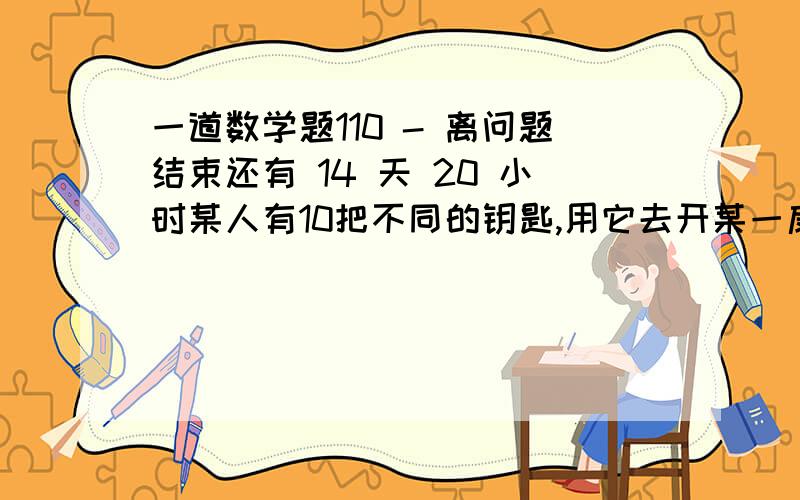 一道数学题110 - 离问题结束还有 14 天 20 小时某人有10把不同的钥匙,用它去开某一扇门,其中只有一把钥匙能打开这扇门.假设他试开时,取法是随机的,每次试开后的钥匙不在放回,求试开次数ξ