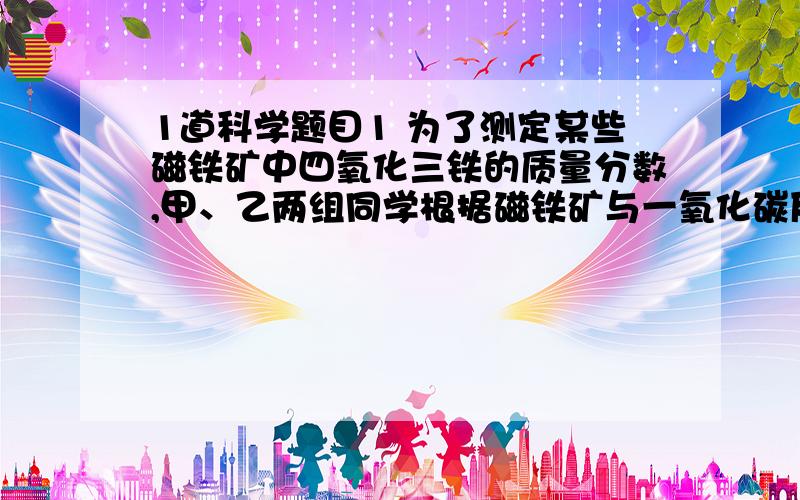 1道科学题目1 为了测定某些磁铁矿中四氧化三铁的质量分数,甲、乙两组同学根据磁铁矿与一氧化碳反应的原理,分别利用两种方法测定了磁铁矿样品中四氧化三铁的质量分数.已知磁铁矿与一