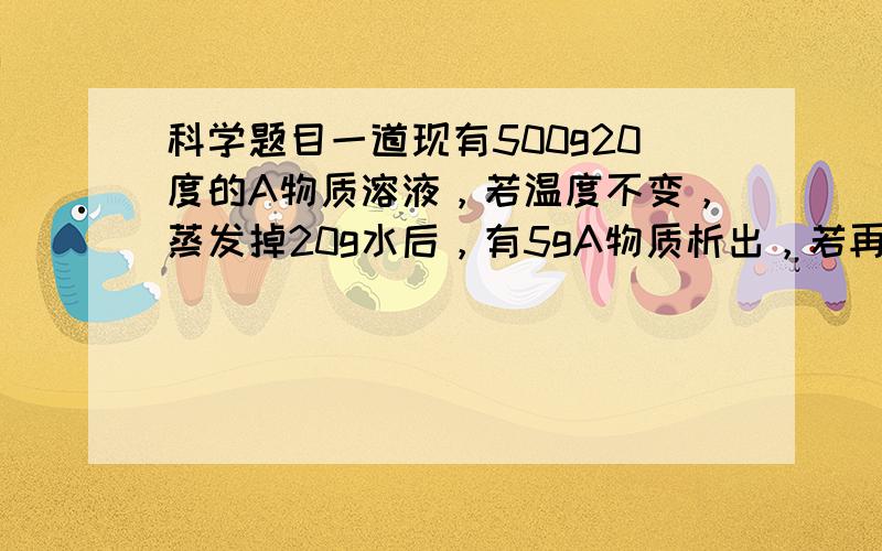 科学题目一道现有500g20度的A物质溶液，若温度不变，蒸发掉20g水后，有5gA物质析出，若再蒸发掉20g水后，又有7gA物质析出，则20度A物质的溶解度？